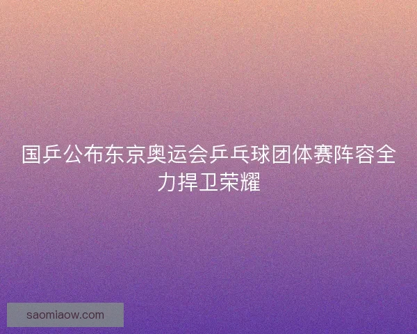国乒公布东京奥运会乒乓球团体赛阵容全力捍卫荣耀