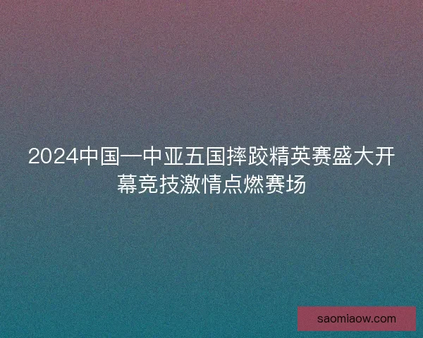 2024中国—中亚五国摔跤精英赛盛大开幕竞技激情点燃赛场