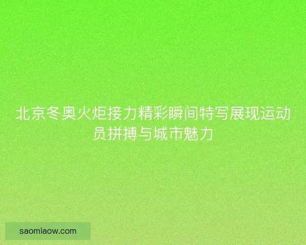 北京冬奥火炬接力精彩瞬间特写展现运动员拼搏与城市魅力