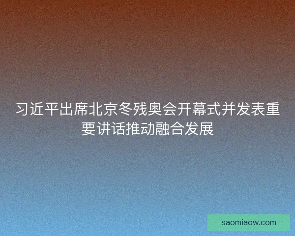 习近平出席北京冬残奥会开幕式并发表重要讲话推动融合发展