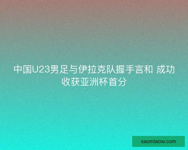 中国U23男足与伊拉克队握手言和 成功收获亚洲杯首分