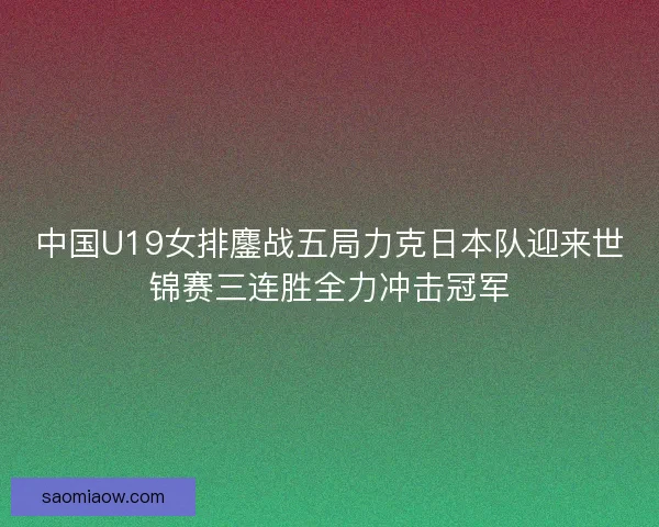 中国U19女排鏖战五局力克日本队迎来世锦赛三连胜全力冲击冠军