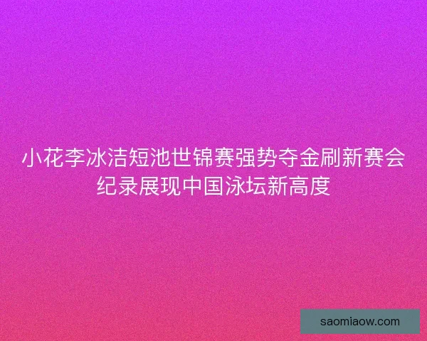 小花李冰洁短池世锦赛强势夺金刷新赛会纪录展现中国泳坛新高度