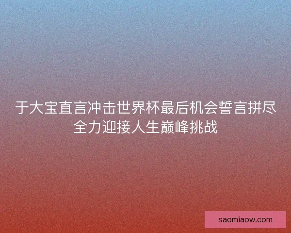 于大宝直言冲击世界杯最后机会誓言拼尽全力迎接人生巅峰挑战