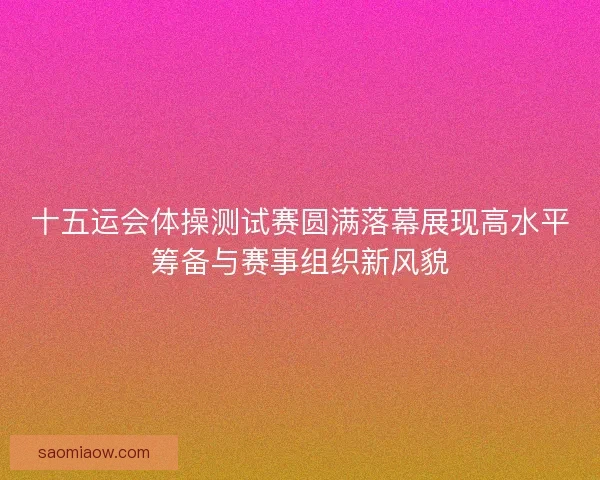 十五运会体操测试赛圆满落幕展现高水平筹备与赛事组织新风貌